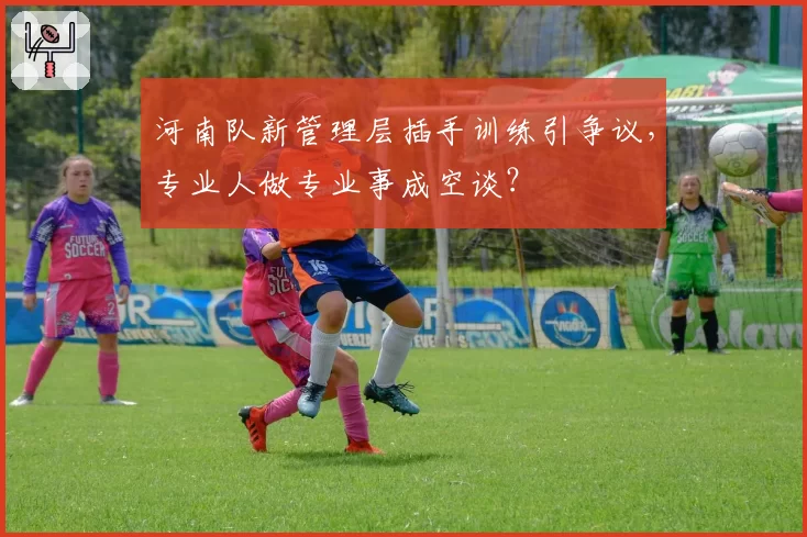 河南队新管理层插手训练引争议，专业人做专业事成空谈？