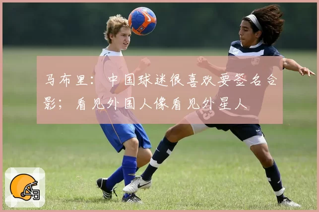 马布里：中国球迷很喜欢要签名合影；看见外国人像看见外星人