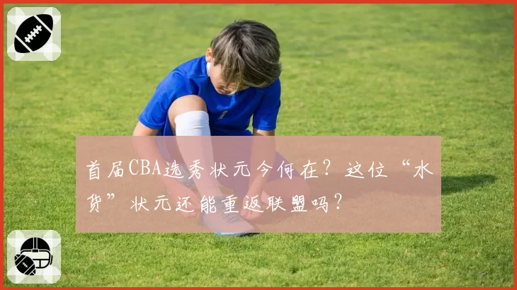 首届CBA选秀状元今何在?这位“水货”状元还能重返联盟吗?