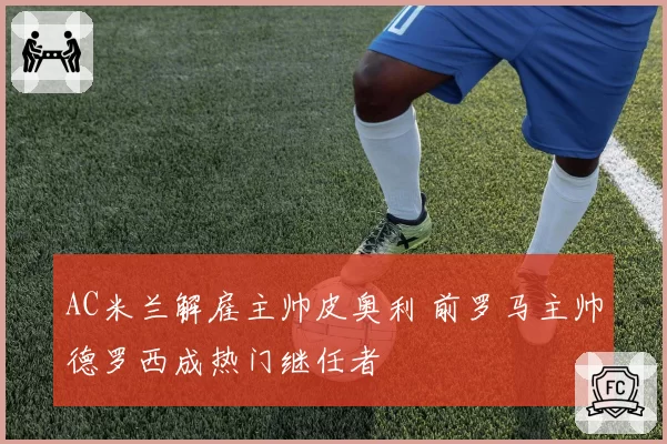 AC米兰解雇主帅皮奥利 前罗马主帅德罗西成热门继任者