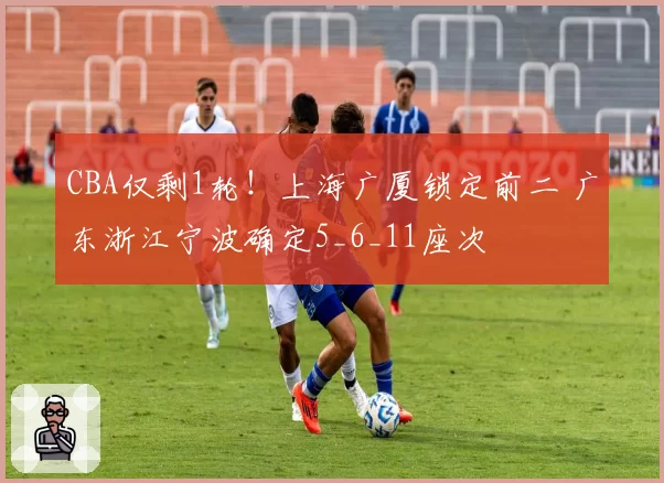 CBA仅剩1轮！上海广厦锁定前二 广东浙江宁波确定5_6_11座次