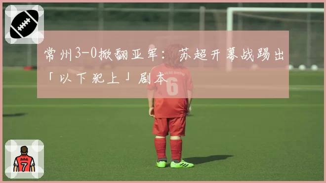常州3-0掀翻亚军:苏超开幕战踢出「以下犯上」剧本