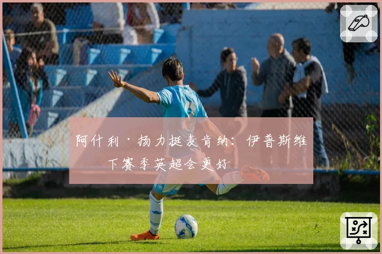 阿什利·扬力挺麦肯纳：伊普斯维奇下赛季英超会更好