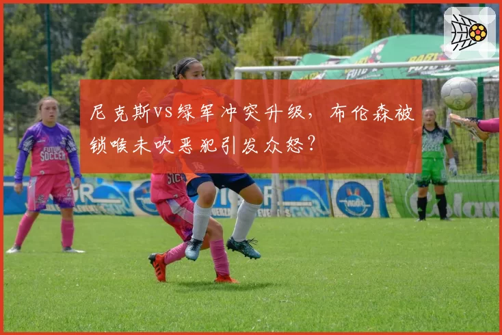 尼克斯vs绿军冲突升级，布伦森被锁喉未吹恶犯引发众怒？