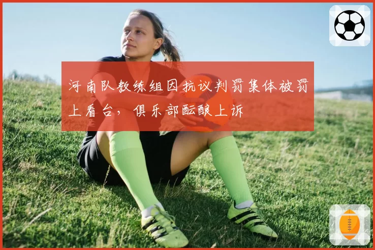 河南队教练组因抗议判罚集体被罚上看台,俱乐部酝酿上诉
