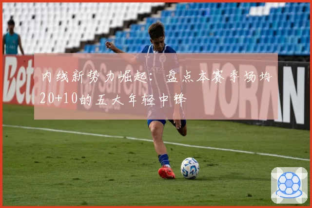 内线新势力崛起：盘点本赛季场均20+10的五大年轻中锋