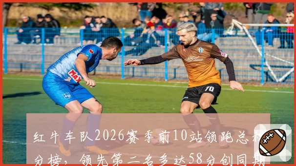 红牛车队2026赛季前10站领跑总积分榜，领先第二名多达58分创同期新高