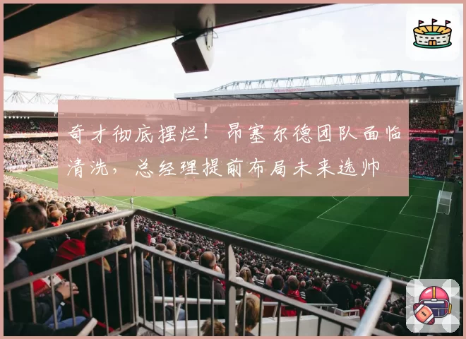 奇才彻底摆烂!昂塞尔德团队面临清洗,总经理提前布局未来选帅