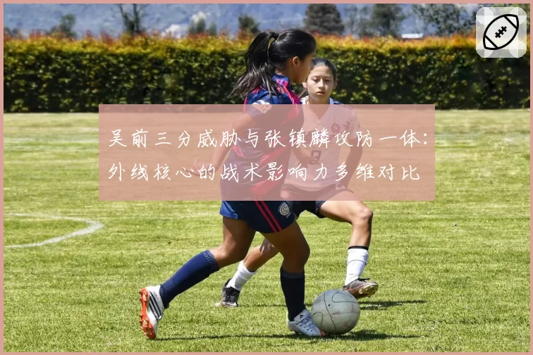 吴前三分威胁与张镇麟攻防一体:外线核心的战术影响力多维对比