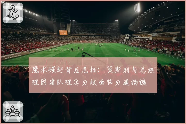 魔术崛起背后危机:莫斯利与总经理因建队理念分歧面临分道扬镳