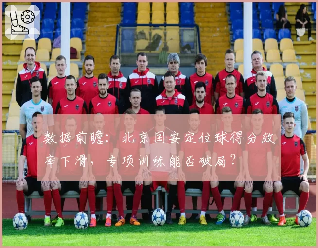 数据前瞻：北京国安定位球得分效率下滑，专项训练能否破局？