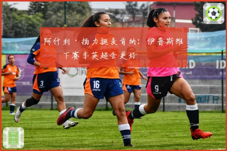 阿什利·扬力挺麦肯纳：伊普斯维奇下赛季英超会更好