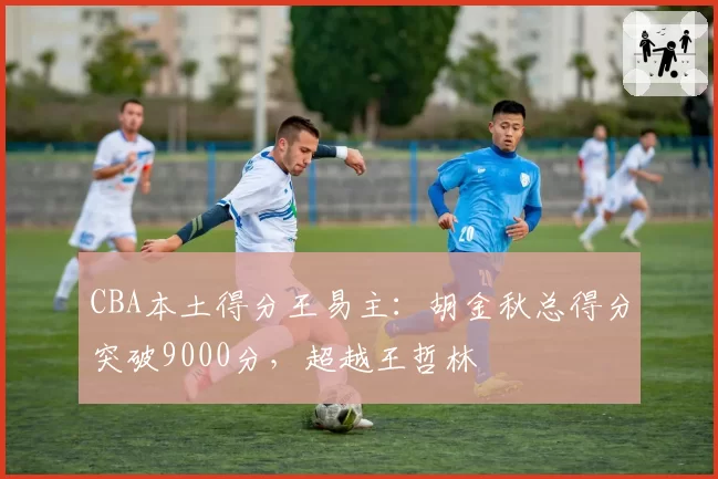 CBA本土得分王易主：胡金秋总得分突破9000分，超越王哲林