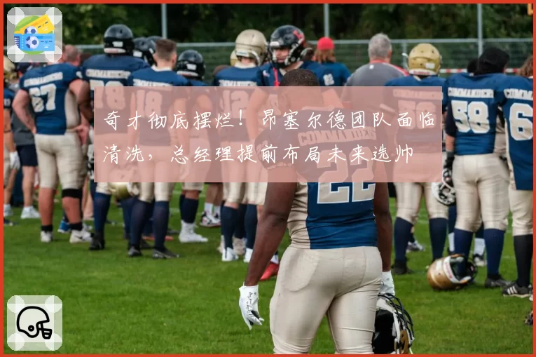 奇才彻底摆烂!昂塞尔德团队面临清洗,总经理提前布局未来选帅
