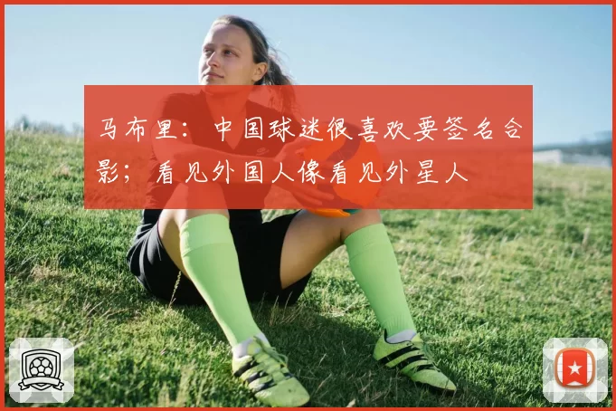 马布里：中国球迷很喜欢要签名合影；看见外国人像看见外星人