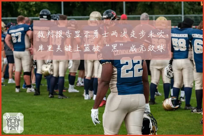 裁判报告显示勇士两次走步未吹,库里关键上篮被“黑”成无效球