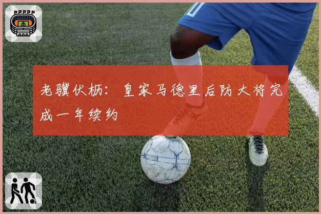 老骥伏枥:皇家马德里后防大将完成一年续约