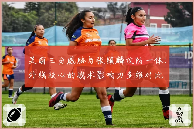 吴前三分威胁与张镇麟攻防一体:外线核心的战术影响力多维对比