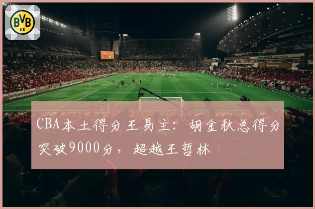 CBA本土得分王易主:胡金秋总得分突破9000分,超越王哲林