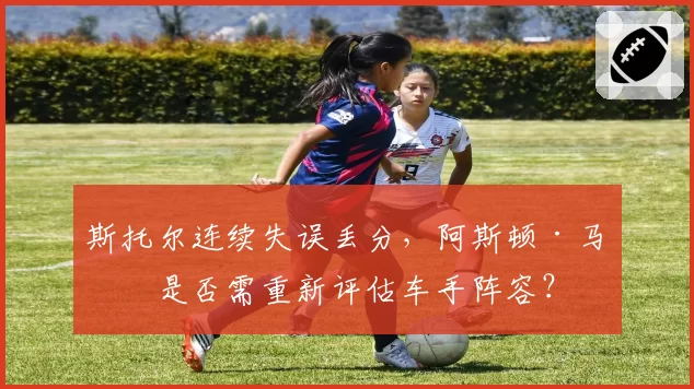 斯托尔连续失误丢分，阿斯顿·马丁是否需重新评估车手阵容？